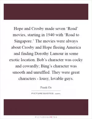 Hope and Crosby made seven ‘Road’ movies, starting in 1940 with ‘Road to Singapore.’ The movies were always about Crosby and Hope fleeing America and finding Dorothy Lamour in some exotic location. Bob’s character was cocky and cowardly; Bing’s character was smooth and unruffled. They were great characters - lousy, lovable guys Picture Quote #1
