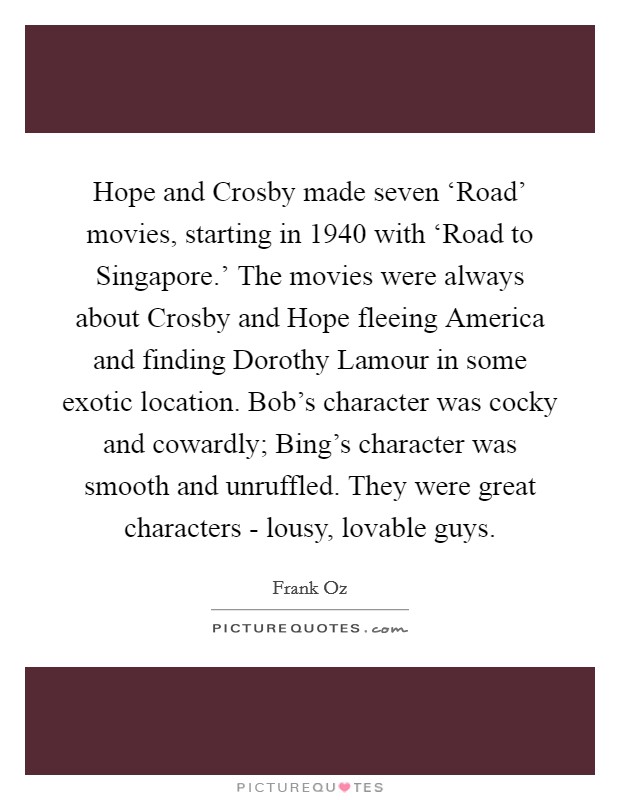 Hope and Crosby made seven ‘Road' movies, starting in 1940 with ‘Road to Singapore.' The movies were always about Crosby and Hope fleeing America and finding Dorothy Lamour in some exotic location. Bob's character was cocky and cowardly; Bing's character was smooth and unruffled. They were great characters - lousy, lovable guys. Picture Quote #1