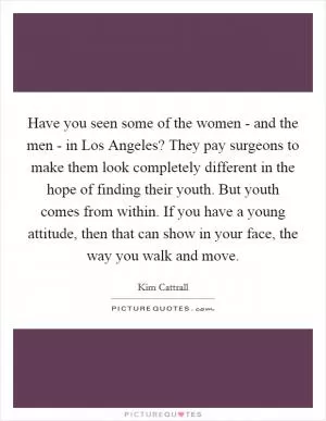Have you seen some of the women - and the men - in Los Angeles? They pay surgeons to make them look completely different in the hope of finding their youth. But youth comes from within. If you have a young attitude, then that can show in your face, the way you walk and move Picture Quote #1