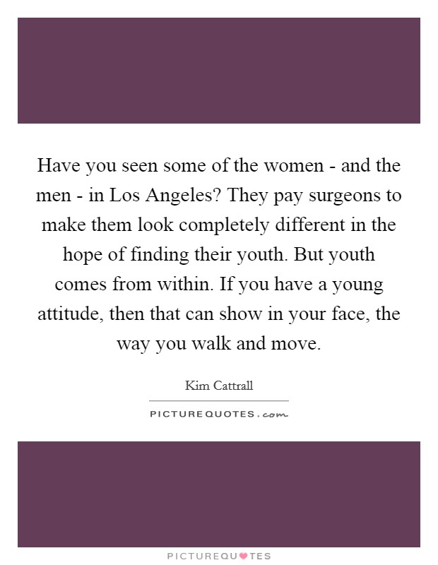 Have you seen some of the women - and the men - in Los Angeles? They pay surgeons to make them look completely different in the hope of finding their youth. But youth comes from within. If you have a young attitude, then that can show in your face, the way you walk and move. Picture Quote #1