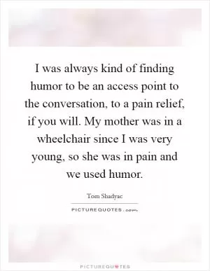 I was always kind of finding humor to be an access point to the conversation, to a pain relief, if you will. My mother was in a wheelchair since I was very young, so she was in pain and we used humor Picture Quote #1