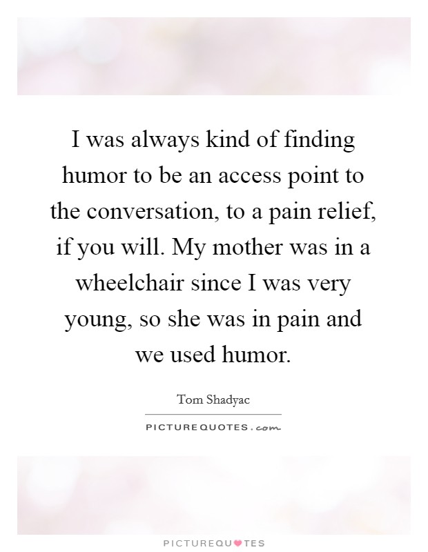 I was always kind of finding humor to be an access point to the conversation, to a pain relief, if you will. My mother was in a wheelchair since I was very young, so she was in pain and we used humor. Picture Quote #1