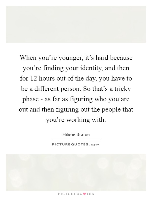 When you're younger, it's hard because you're finding your identity, and then for 12 hours out of the day, you have to be a different person. So that's a tricky phase - as far as figuring who you are out and then figuring out the people that you're working with. Picture Quote #1