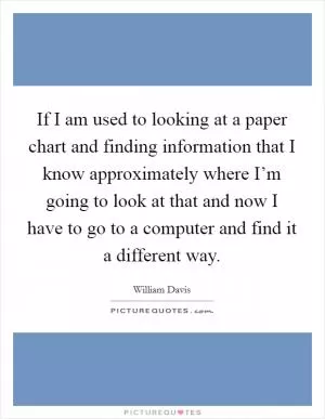 If I am used to looking at a paper chart and finding information that I know approximately where I’m going to look at that and now I have to go to a computer and find it a different way Picture Quote #1