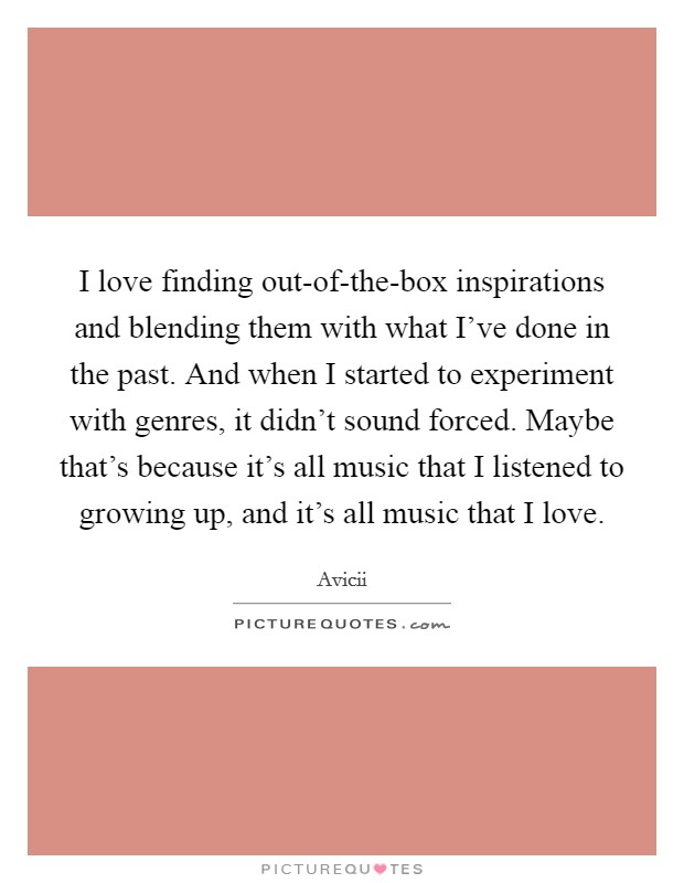 I love finding out-of-the-box inspirations and blending them with what I've done in the past. And when I started to experiment with genres, it didn't sound forced. Maybe that's because it's all music that I listened to growing up, and it's all music that I love. Picture Quote #1