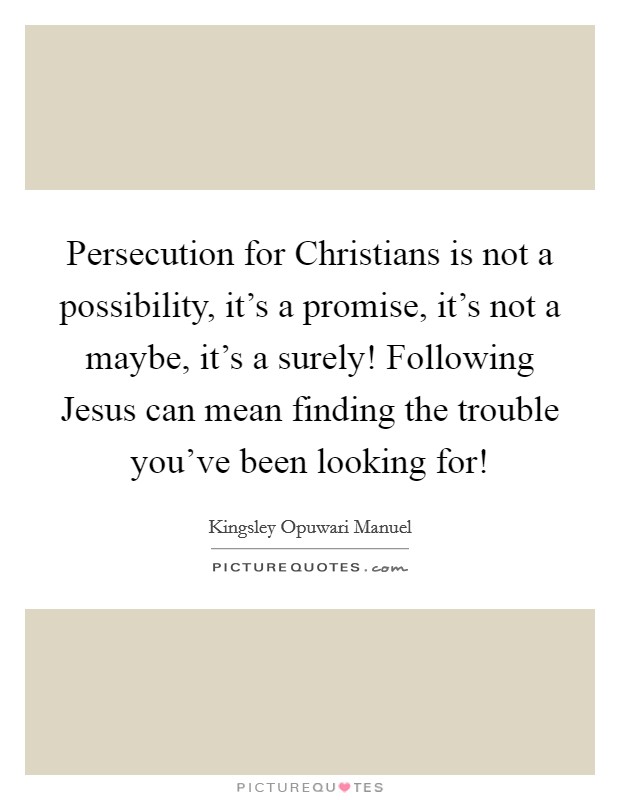 Persecution for Christians is not a possibility, it's a promise, it's not a maybe, it's a surely! Following Jesus can mean finding the trouble you've been looking for! Picture Quote #1