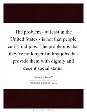 The problem - at least in the United States - is not that people can’t find jobs. The problem is that they’re no longer finding jobs that provide them with dignity and decent social status Picture Quote #1
