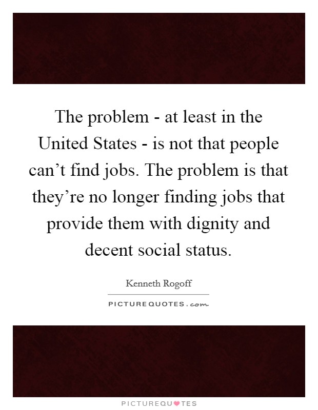 The problem - at least in the United States - is not that people can't find jobs. The problem is that they're no longer finding jobs that provide them with dignity and decent social status. Picture Quote #1
