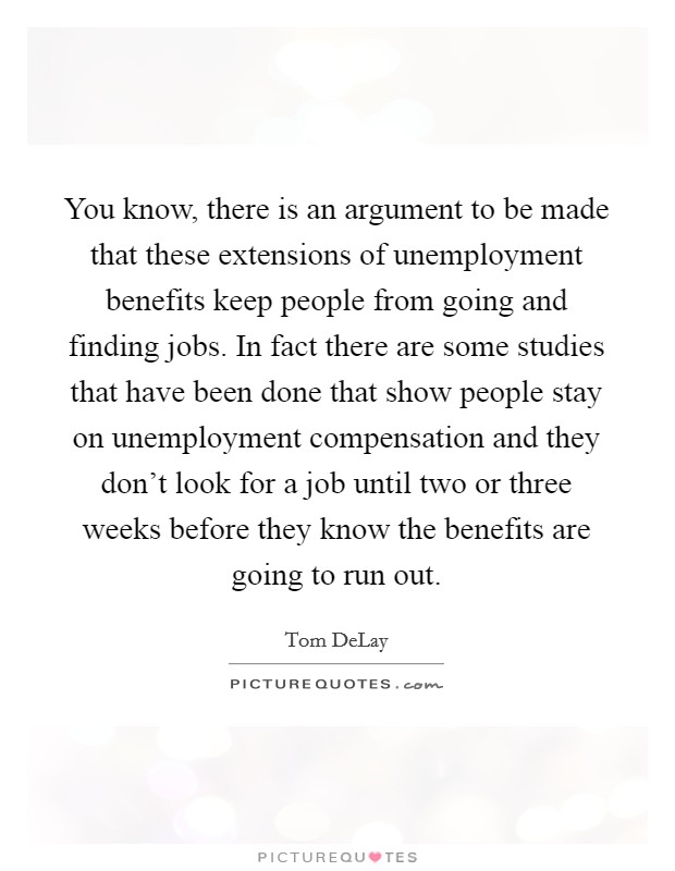 You know, there is an argument to be made that these extensions of unemployment benefits keep people from going and finding jobs. In fact there are some studies that have been done that show people stay on unemployment compensation and they don't look for a job until two or three weeks before they know the benefits are going to run out. Picture Quote #1