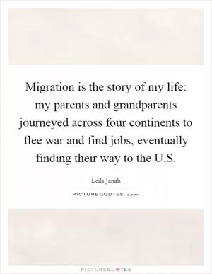 Migration is the story of my life: my parents and grandparents journeyed across four continents to flee war and find jobs, eventually finding their way to the U.S Picture Quote #1