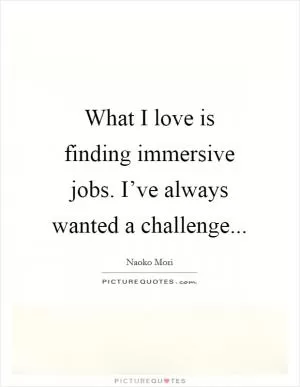 What I love is finding immersive jobs. I’ve always wanted a challenge Picture Quote #1