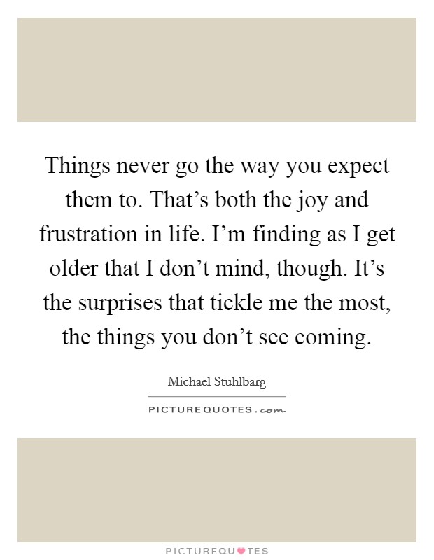 Things never go the way you expect them to. That's both the joy and frustration in life. I'm finding as I get older that I don't mind, though. It's the surprises that tickle me the most, the things you don't see coming. Picture Quote #1