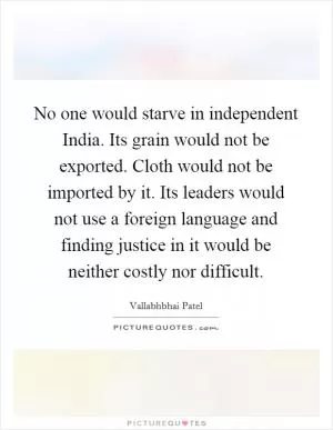 No one would starve in independent India. Its grain would not be exported. Cloth would not be imported by it. Its leaders would not use a foreign language and finding justice in it would be neither costly nor difficult Picture Quote #1