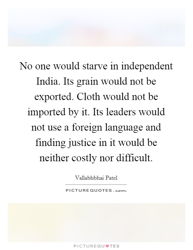 No one would starve in independent India. Its grain would not be exported. Cloth would not be imported by it. Its leaders would not use a foreign language and finding justice in it would be neither costly nor difficult. Picture Quote #1