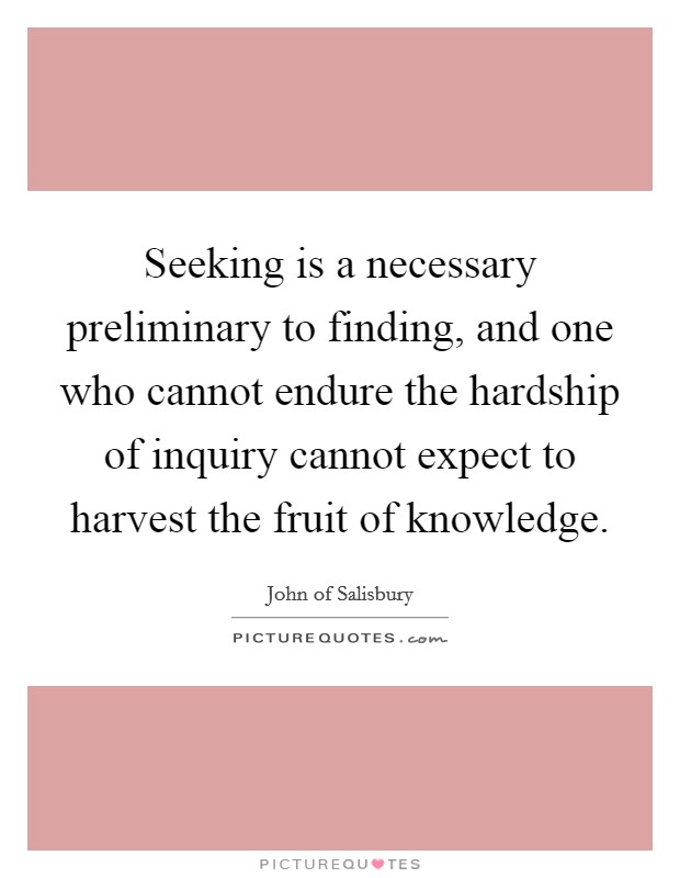 Seeking is a necessary preliminary to finding, and one who cannot endure the hardship of inquiry cannot expect to harvest the fruit of knowledge. Picture Quote #1