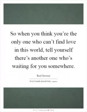 So when you think you’re the only one who can’t find love in this world, tell yourself there’s another one who’s waiting for you somewhere Picture Quote #1