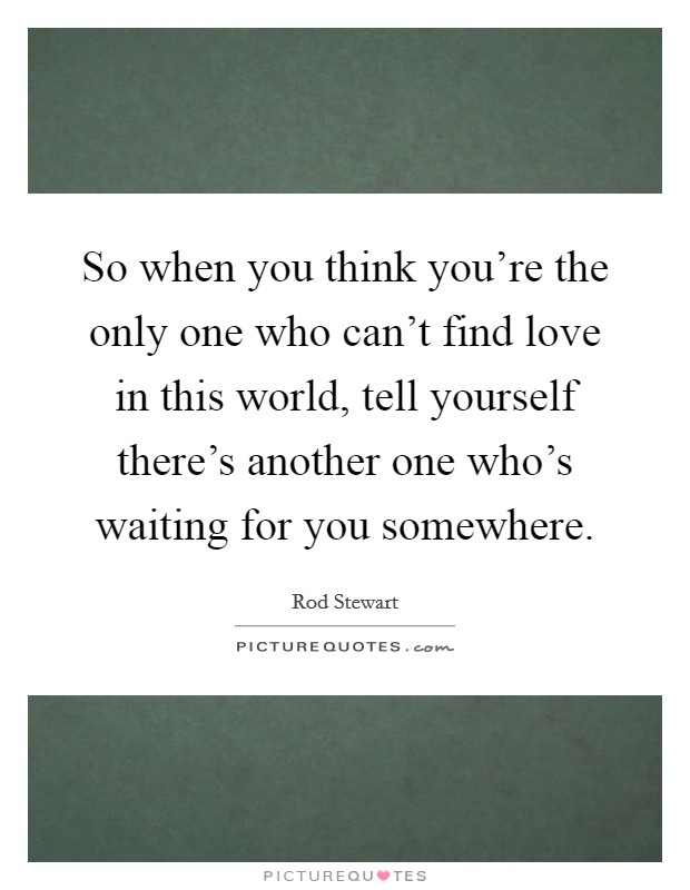 So when you think you're the only one who can't find love in this world, tell yourself there's another one who's waiting for you somewhere. Picture Quote #1