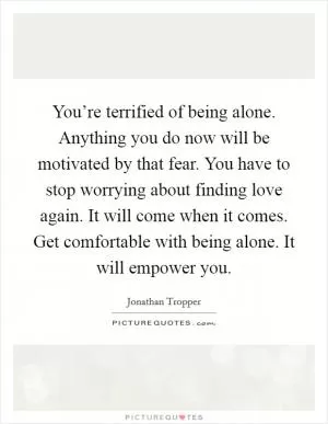You’re terrified of being alone. Anything you do now will be motivated by that fear. You have to stop worrying about finding love again. It will come when it comes. Get comfortable with being alone. It will empower you Picture Quote #1