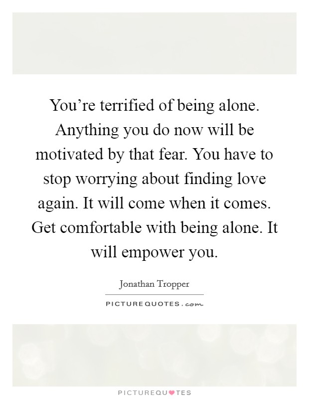 You're terrified of being alone. Anything you do now will be motivated by that fear. You have to stop worrying about finding love again. It will come when it comes. Get comfortable with being alone. It will empower you. Picture Quote #1