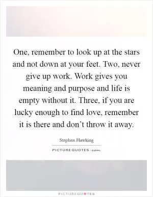 One, remember to look up at the stars and not down at your feet. Two, never give up work. Work gives you meaning and purpose and life is empty without it. Three, if you are lucky enough to find love, remember it is there and don’t throw it away Picture Quote #1