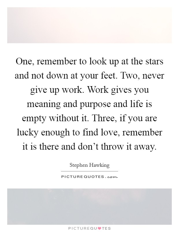 One, remember to look up at the stars and not down at your feet. Two, never give up work. Work gives you meaning and purpose and life is empty without it. Three, if you are lucky enough to find love, remember it is there and don't throw it away. Picture Quote #1