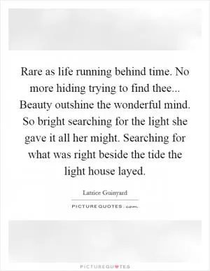 Rare as life running behind time. No more hiding trying to find thee... Beauty outshine the wonderful mind. So bright searching for the light she gave it all her might. Searching for what was right beside the tide the light house layed Picture Quote #1