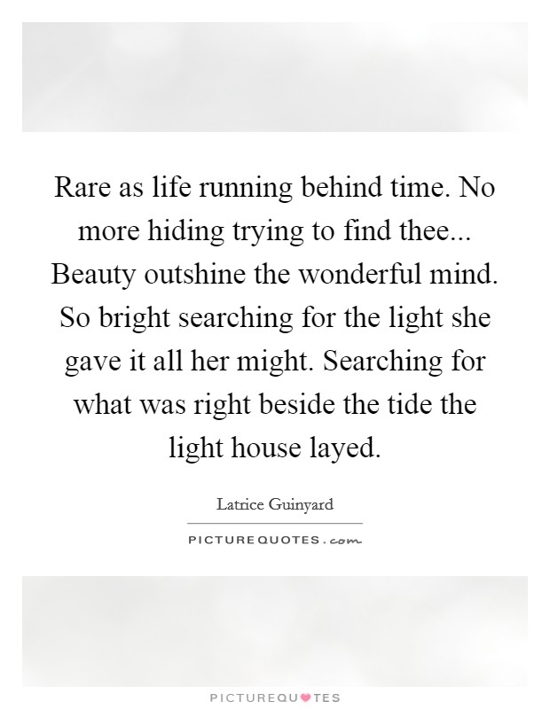 Rare as life running behind time. No more hiding trying to find thee... Beauty outshine the wonderful mind. So bright searching for the light she gave it all her might. Searching for what was right beside the tide the light house layed. Picture Quote #1