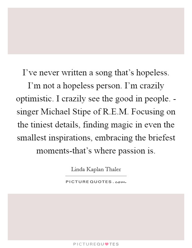 I've never written a song that's hopeless. I'm not a hopeless person. I'm crazily optimistic. I crazily see the good in people. - singer Michael Stipe of R.E.M. Focusing on the tiniest details, finding magic in even the smallest inspirations, embracing the briefest moments-that's where passion is. Picture Quote #1