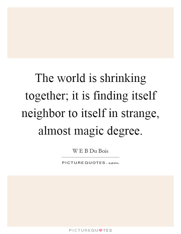 The world is shrinking together; it is finding itself neighbor to itself in strange, almost magic degree. Picture Quote #1