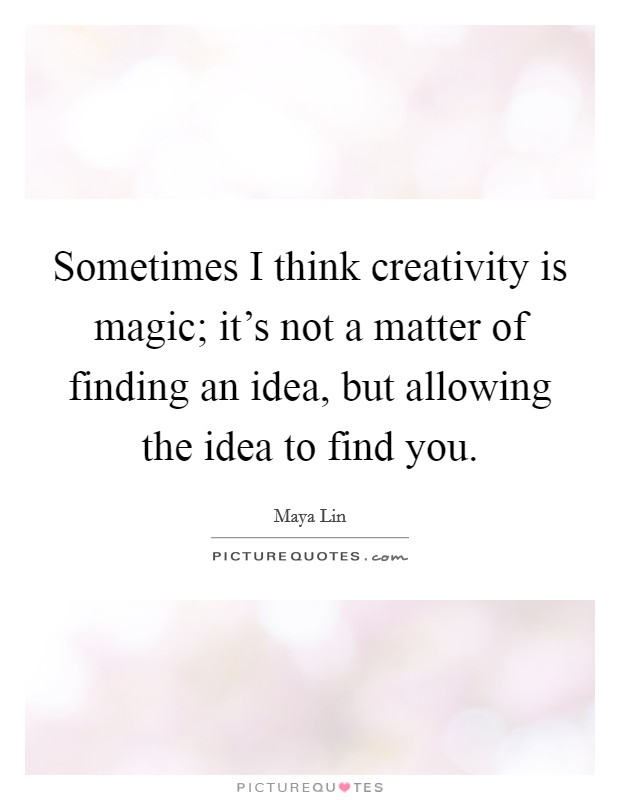 Sometimes I think creativity is magic; it's not a matter of finding an idea, but allowing the idea to find you. Picture Quote #1