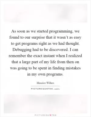 As soon as we started programming, we found to our surprise that it wasn’t as easy to get programs right as we had thought. Debugging had to be discovered. I can remember the exact instant when I realized that a large part of my life from then on was going to be spent in finding mistakes in my own programs Picture Quote #1