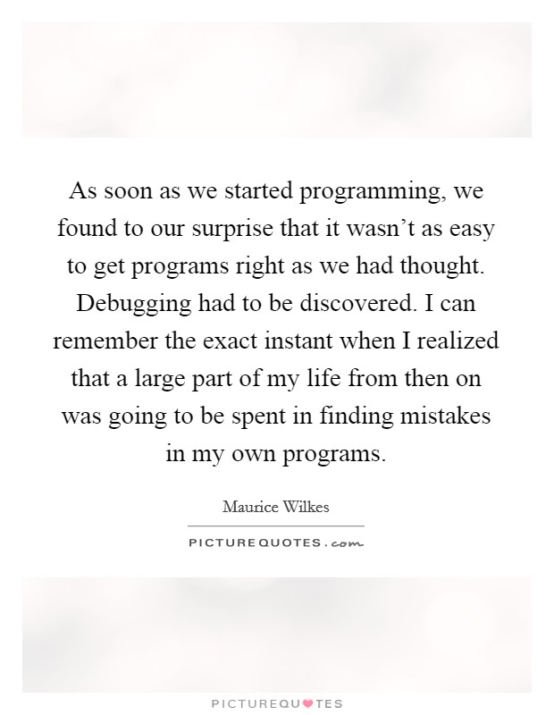 As soon as we started programming, we found to our surprise that it wasn't as easy to get programs right as we had thought. Debugging had to be discovered. I can remember the exact instant when I realized that a large part of my life from then on was going to be spent in finding mistakes in my own programs. Picture Quote #1