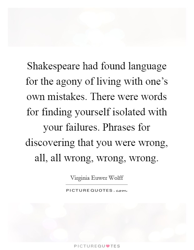 Shakespeare had found language for the agony of living with one's own mistakes. There were words for finding yourself isolated with your failures. Phrases for discovering that you were wrong, all, all wrong, wrong, wrong. Picture Quote #1
