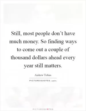 Still, most people don’t have much money. So finding ways to come out a couple of thousand dollars ahead every year still matters Picture Quote #1