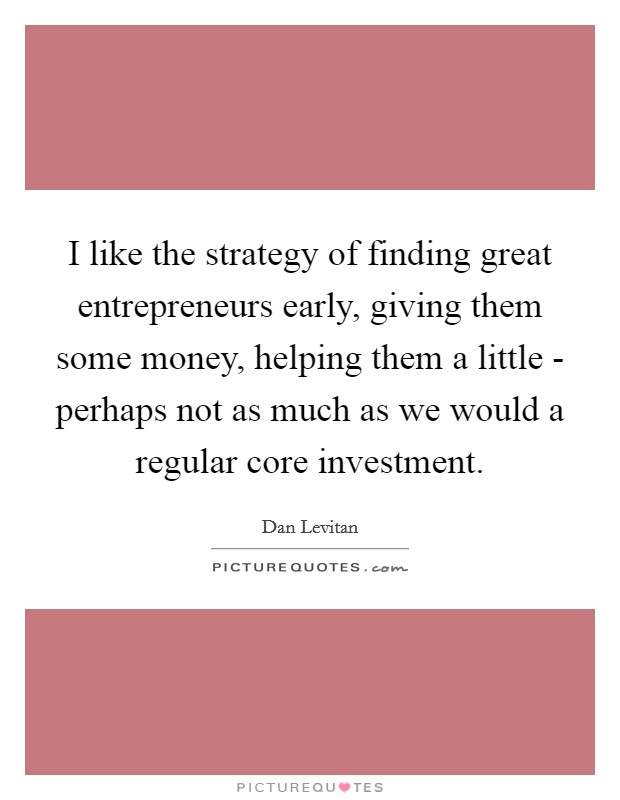 I like the strategy of finding great entrepreneurs early, giving them some money, helping them a little - perhaps not as much as we would a regular core investment. Picture Quote #1