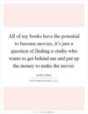 All of my books have the potential to become movies, it’s just a question of finding a studio who wants to get behind me and put up the money to make the movie Picture Quote #1