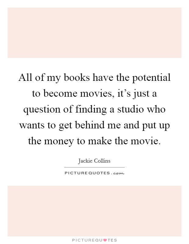All of my books have the potential to become movies, it's just a question of finding a studio who wants to get behind me and put up the money to make the movie. Picture Quote #1