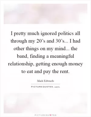 I pretty much ignored politics all through my 20’s and 30’s... I had other things on my mind... the band, finding a meaningful relationship, getting enough money to eat and pay the rent Picture Quote #1