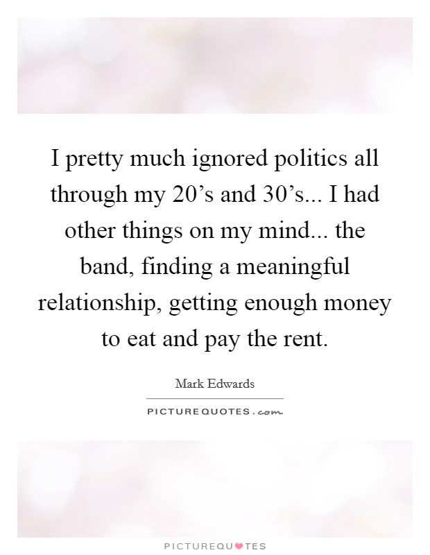 I pretty much ignored politics all through my 20's and 30's... I had other things on my mind... the band, finding a meaningful relationship, getting enough money to eat and pay the rent. Picture Quote #1