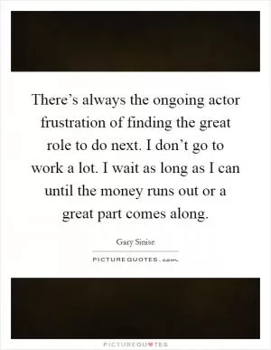 There’s always the ongoing actor frustration of finding the great role to do next. I don’t go to work a lot. I wait as long as I can until the money runs out or a great part comes along Picture Quote #1