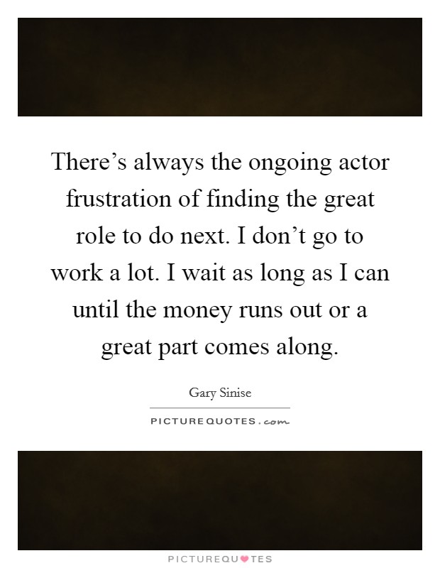 There's always the ongoing actor frustration of finding the great role to do next. I don't go to work a lot. I wait as long as I can until the money runs out or a great part comes along. Picture Quote #1