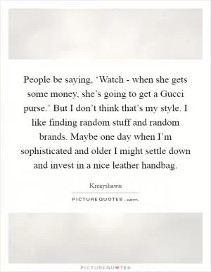 People be saying, ‘Watch - when she gets some money, she’s going to get a Gucci purse.’ But I don’t think that’s my style. I like finding random stuff and random brands. Maybe one day when I’m sophisticated and older I might settle down and invest in a nice leather handbag Picture Quote #1