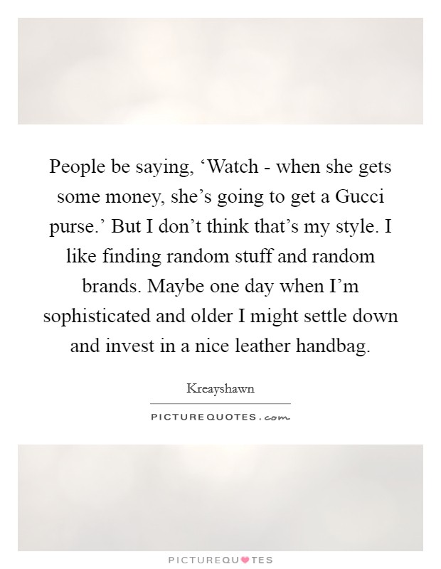 People be saying, ‘Watch - when she gets some money, she's going to get a Gucci purse.' But I don't think that's my style. I like finding random stuff and random brands. Maybe one day when I'm sophisticated and older I might settle down and invest in a nice leather handbag. Picture Quote #1