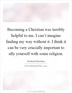 Becoming a Christian was terribly helpful to me. I can’t imagine finding my way without it. I think it can be very crucially important to ally yourself with some religion Picture Quote #1