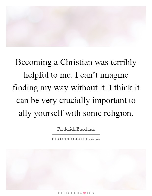 Becoming a Christian was terribly helpful to me. I can't imagine finding my way without it. I think it can be very crucially important to ally yourself with some religion. Picture Quote #1