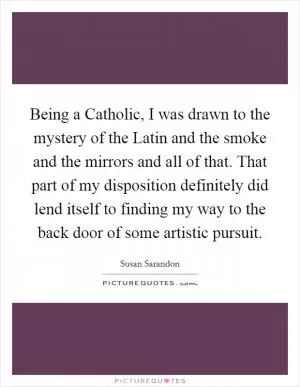 Being a Catholic, I was drawn to the mystery of the Latin and the smoke and the mirrors and all of that. That part of my disposition definitely did lend itself to finding my way to the back door of some artistic pursuit Picture Quote #1