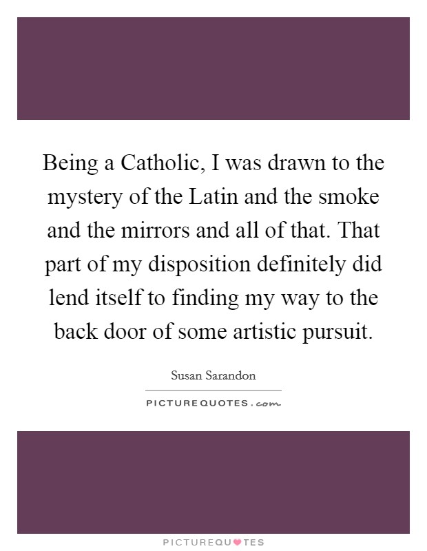Being a Catholic, I was drawn to the mystery of the Latin and the smoke and the mirrors and all of that. That part of my disposition definitely did lend itself to finding my way to the back door of some artistic pursuit. Picture Quote #1