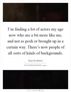 I’m finding a lot of actors my age now who are a bit more like me, and not as posh or brought up in a certain way. There’s now people of all sorts of kinds of backgrounds Picture Quote #1