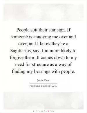 People suit their star sign. If someone is annoying me over and over, and I know they’re a Sagittarius, say, I’m more likely to forgive them. It comes down to my need for structure as a way of finding my bearings with people Picture Quote #1