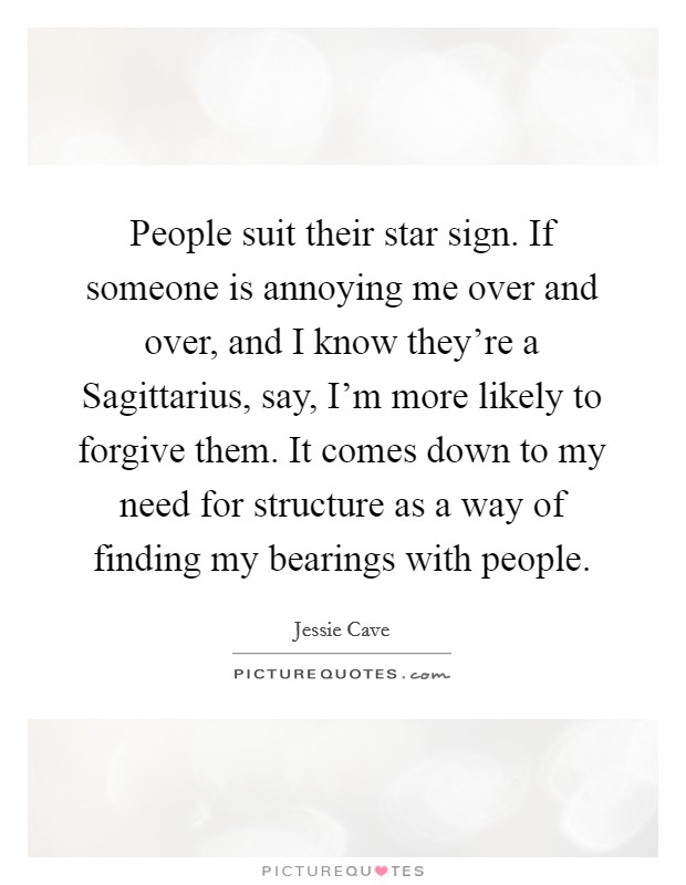 People suit their star sign. If someone is annoying me over and over, and I know they're a Sagittarius, say, I'm more likely to forgive them. It comes down to my need for structure as a way of finding my bearings with people. Picture Quote #1